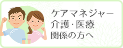 ケアマネジャー・介護・医療関係の方へ